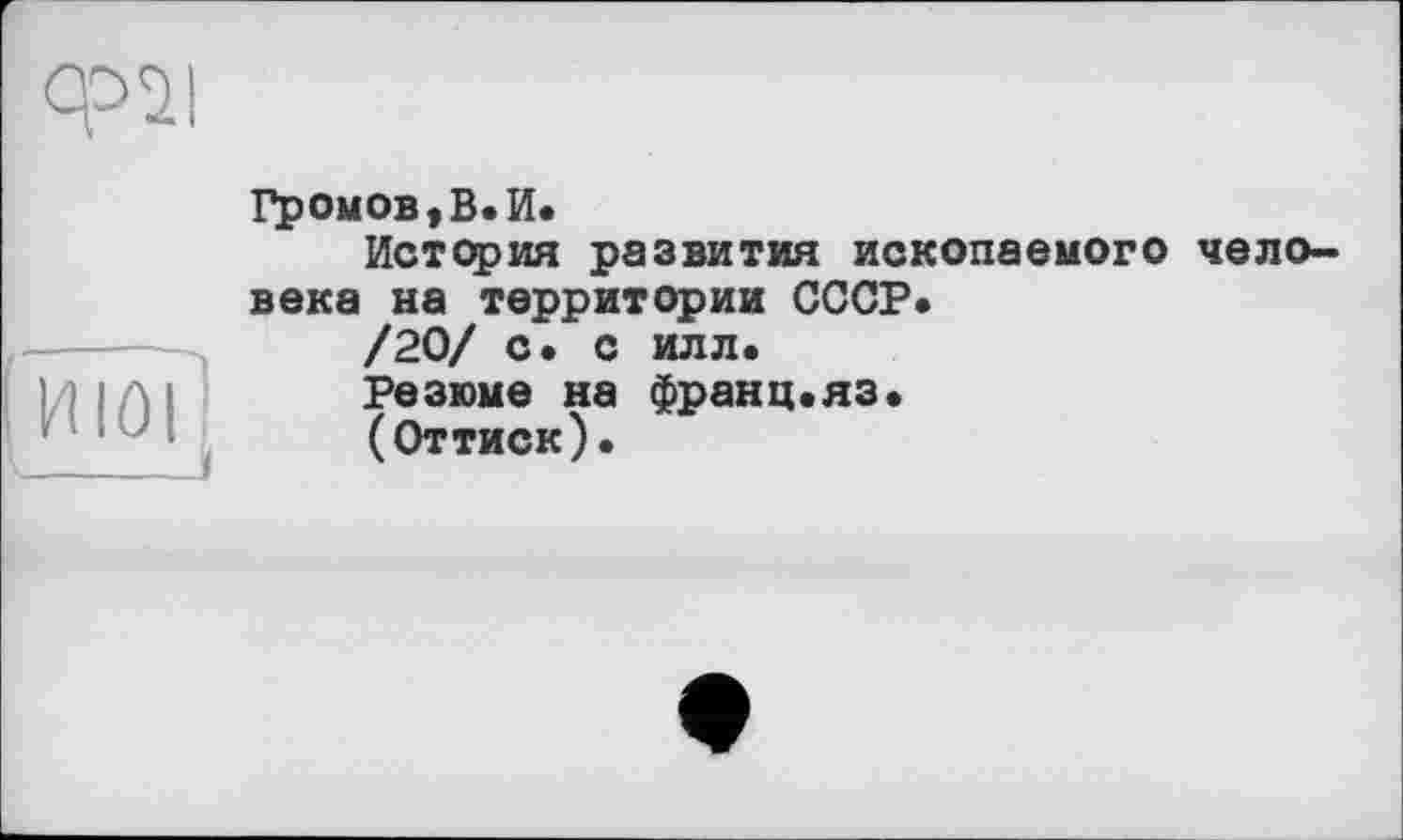 ﻿moi
Громов,В.И.
История развития ископаемого человека на территории СССР.
/20/ с. с илл.
Резюме на франц.яз.
(Оттиск).